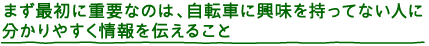 まず最初に重要なのは、自転車に興味を持ってない人に分かりやすく情報をつたえること